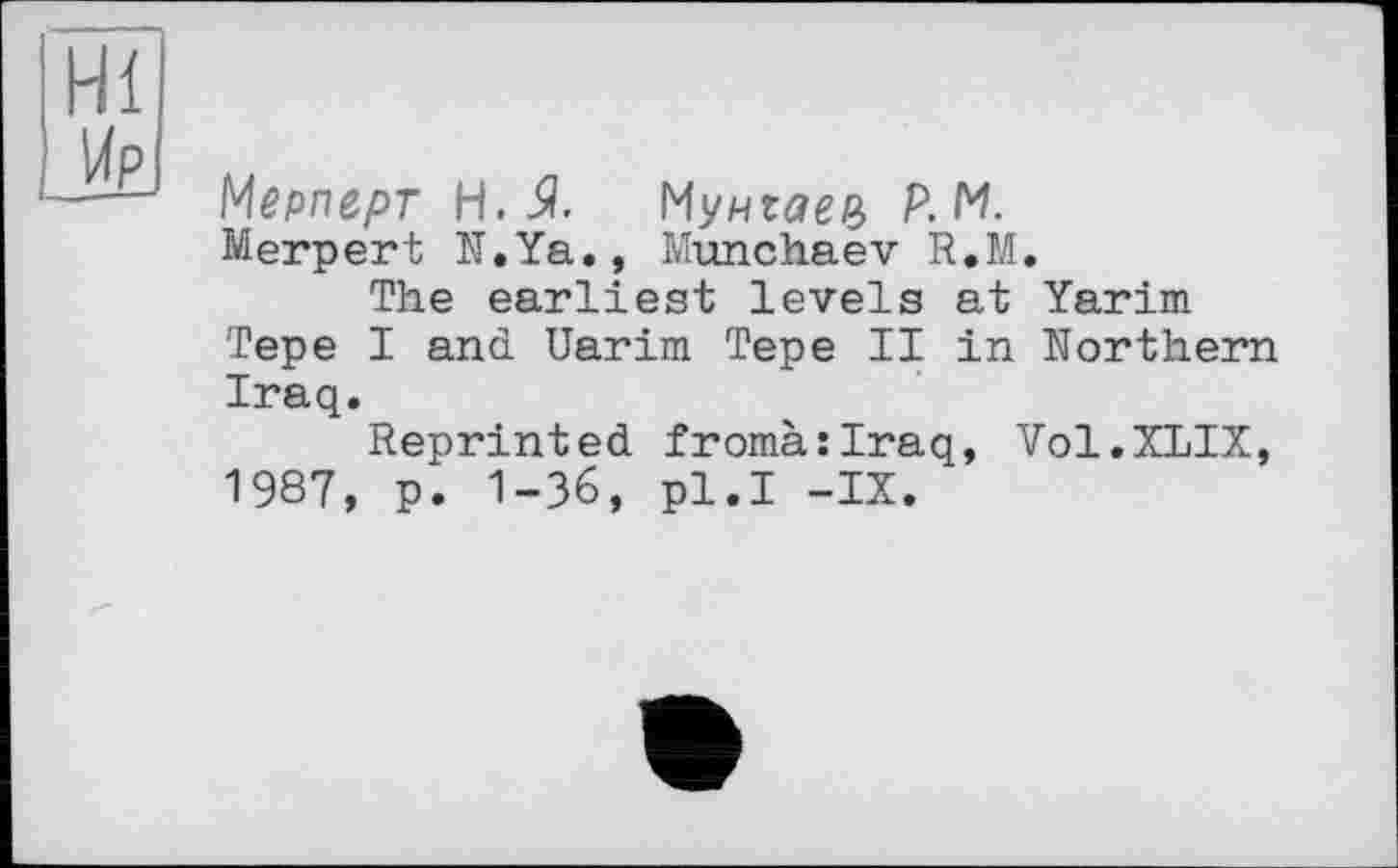 ﻿Мерперт H. 5?. Мунгал Р.М.
Merpert N.Ya., Munchaev R.M.
The earliest levels at Yarim Tepe I and Uarim Tepe II in Northern Iraq.
Reprinted fromà:Iraq, Vol.XLIX, 1987, p. 1-36, pl.I -IX.